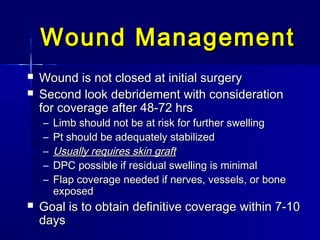 Wound ManagementWound Management
 Wound is not closed at initial surgeryWound is not closed at initial surgery
 Second look debridement with considerationSecond look debridement with consideration
for coverage after 48-72 hrsfor coverage after 48-72 hrs
– Limb should not be at risk for further swellingLimb should not be at risk for further swelling
– Pt should be adequately stabilizedPt should be adequately stabilized
– Usually requires skin graftUsually requires skin graft
– DPC possible if residual swelling is minimalDPC possible if residual swelling is minimal
– Flap coverage needed if nerves, vessels, or boneFlap coverage needed if nerves, vessels, or bone
exposedexposed
 Goal is to obtain definitive coverage within 7-10Goal is to obtain definitive coverage within 7-10
daysdays
 