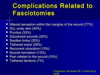 Complications Related toComplications Related to
FasciotomiesFasciotomies
 Altered sensation within the margins of the wound (77%)Altered sensation within the margins of the wound (77%)
 Dry, scaly skin (40%)Dry, scaly skin (40%)
 Pruritus (33%)Pruritus (33%)
 Discolored wounds (30%)Discolored wounds (30%)
 Swollen limbs (25%)Swollen limbs (25%)
 Tethered scars (26%)Tethered scars (26%)
 Recurrent ulceration (13%)Recurrent ulceration (13%)
 Muscle herniation (13%)Muscle herniation (13%)
 Pain related to the wound (10%)Pain related to the wound (10%)
 Tethered tendons (7%)Tethered tendons (7%)
Fitzgerald, McQueen Br J Plast SurgFitzgerald, McQueen Br J Plast Surg
20002000
 