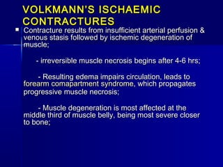 VOLKMANN’S ISCHAEMICVOLKMANN’S ISCHAEMIC
CONTRACTURESCONTRACTURES
 Contracture results from insufficient arterial perfusion &Contracture results from insufficient arterial perfusion &
venous stasis followed by ischemic degeneration ofvenous stasis followed by ischemic degeneration of
muscle;muscle;
            - irreversible muscle necrosis begins after 4-6 hrs;- irreversible muscle necrosis begins after 4-6 hrs;
                      - Resulting edema impairs circulation, leads to- Resulting edema impairs circulation, leads to
forearmforearm comapartmentcomapartment syndromesyndrome, which propagates, which propagates
progressive muscle necrosis;progressive muscle necrosis;
                      - Muscle degeneration is most affected at the- Muscle degeneration is most affected at the
middle third of muscle belly, being most severe closermiddle third of muscle belly, being most severe closer
to bone;to bone;
      
 