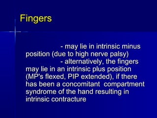 FingersFingers
                                   - may lie in intrinsic minus- may lie in intrinsic minus
position (due to high nerve palsy)position (due to high nerve palsy)
                  - alternatively, the fingers                  - alternatively, the fingers
may lie in an intrinsic plus positionmay lie in an intrinsic plus position
(MP's flexed, PIP extended), if there(MP's flexed, PIP extended), if there
has been a concomitant  compartmenthas been a concomitant  compartment
syndrome of the hand resulting insyndrome of the hand resulting in
intrinsic contractureintrinsic contracture
 