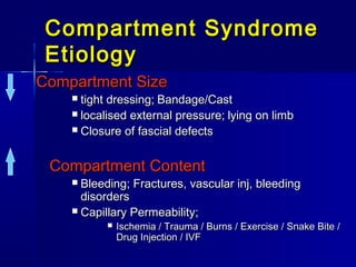 Compartment SyndromeCompartment Syndrome
EtiologyEtiology
Compartment SizeCompartment Size
 tight dressing;tight dressing; Bandage/CastBandage/Cast
 localised external pressure;localised external pressure; lying on limblying on limb
 Closure of fascial defectsClosure of fascial defects
Compartment ContentCompartment Content
 Bleeding; Fractures, vascular inj, bleedingBleeding; Fractures, vascular inj, bleeding
disordersdisorders
 Capillary Permeability;Capillary Permeability;
 Ischemia / Trauma / Burns / Exercise / Snake Bite /Ischemia / Trauma / Burns / Exercise / Snake Bite /
Drug Injection / IVFDrug Injection / IVF
 
