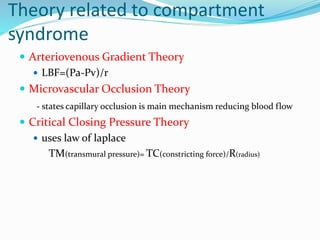 Theory related to compartment
syndrome
 Arteriovenous Gradient Theory
 LBF=(Pa-Pv)/r
 Microvascular Occlusion Theory
- states capillary occlusion is main mechanism reducing blood flow
 Critical Closing Pressure Theory
 uses law of laplace
TM(transmural pressure)= TC(constricting force)/R(radius)
 