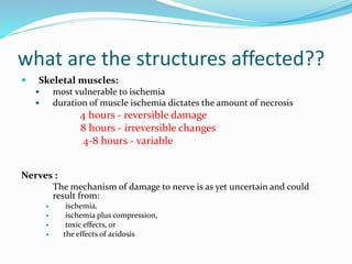 what are the structures affected??
 Skeletal muscles:
 most vulnerable to ischemia
 duration of muscle ischemia dictates the amount of necrosis
4 hours - reversible damage
8 hours - irreversible changes
4-8 hours - variable
Nerves :
The mechanism of damage to nerve is as yet uncertain and could
result from:
 ischemia,
 ischemia plus compression,
 toxic effects, or
 the effects of acidosis
 