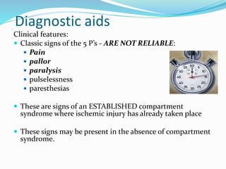 Diagnostic aids
Clinical features:
 Classic signs of the 5 P’s - ARE NOT RELIABLE:
 Pain
 pallor
 paralysis
 pulselessness
 paresthesias
 These are signs of an ESTABLISHED compartment
syndrome where ischemic injury has already taken place
 These signs may be present in the absence of compartment
syndrome.
 