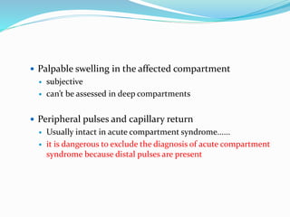  Palpable swelling in the affected compartment
 subjective
 can’t be assessed in deep compartments
 Peripheral pulses and capillary return
 Usually intact in acute compartment syndrome......
 it is dangerous to exclude the diagnosis of acute compartment
syndrome because distal pulses are present
 