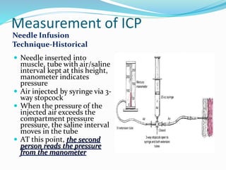 Measurement of ICP
Needle Infusion
Technique-Historical
 Needle inserted into
muscle, tube with air/saline
interval kept at this height,
manometer indicates
pressure
 Air injected by syringe via 3-
way stopcock
 When the pressure of the
injected air exceeds the
compartment pressure
pressure, the saline interval
moves in the tube
 AT this point, the second
person reads the pressure
from the manometer
 