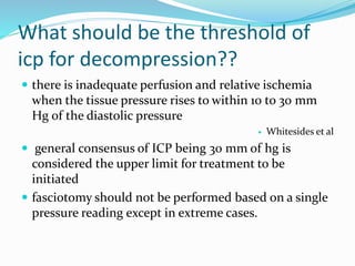 What should be the threshold of
icp for decompression??
 there is inadequate perfusion and relative ischemia
when the tissue pressure rises to within 10 to 30 mm
Hg of the diastolic pressure
 Whitesides et al
 general consensus of ICP being 30 mm of hg is
considered the upper limit for treatment to be
initiated
 fasciotomy should not be performed based on a single
pressure reading except in extreme cases.
 