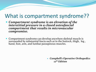 What is compartment syndrome??
 Compartment syndrome is an elevation of the
interstitial pressure in a closed osteofascial
compartment that results in microvascular
compromise.
 Compartment syndrome can develop anywhere skeletal muscle is
surrounded by substantial fascia such as in the buttock, thigh, leg ,
hand, foot, arm, and lumbar paraspinous muscles.
 Campbell’s Operative Orthopedics
12th Edition
 
