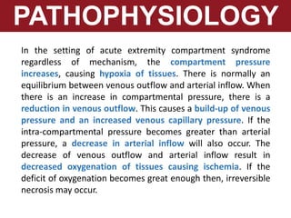 PATHOPHYSIOLOGY
In the setting of acute extremity compartment syndrome
regardless of mechanism, the compartment pressure
increases, causing hypoxia of tissues. There is normally an
equilibrium between venous outflow and arterial inflow. When
there is an increase in compartmental pressure, there is a
reduction in venous outflow. This causes a build-up of venous
pressure and an increased venous capillary pressure. If the
intra-compartmental pressure becomes greater than arterial
pressure, a decrease in arterial inflow will also occur. The
decrease of venous outflow and arterial inflow result in
decreased oxygenation of tissues causing ischemia. If the
deficit of oxygenation becomes great enough then, irreversible
necrosis may occur.
 