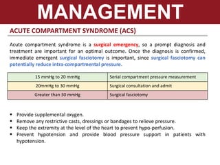 ACUTE COMPARTMENT SYNDROME (ACS)
Acute compartment syndrome is a surgical emergency, so a prompt diagnosis and
treatment are important for an optimal outcome. Once the diagnosis is confirmed,
immediate emergent surgical fasciotomy is important, since surgical fasciotomy can
potentially reduce intra-compartmental pressure.
MANAGEMENT
15 mmHg to 20 mmHg Serial compartment pressure measurement
20mmHg to 30 mmHg Surgical consultation and admit
Greater than 30 mmHg Surgical fasciotomy
 Provide supplemental oxygen.
 Remove any restrictive casts, dressings or bandages to relieve pressure.
 Keep the extremity at the level of the heart to prevent hypo-perfusion.
 Prevent hypotension and provide blood pressure support in patients with
hypotension.
 