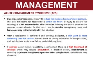 ACUTE COMPARTMENT SYNDROME (ACS)
 Urgent decompression is necessary to reduce the increased compartment pressure.
The ideal timeframe for fasciotomy is within six hours of injury to ensure full
recovery; it is not recommended after 36 hours following the injury. When tissue
pressure remains elevated for that much time, irreversible damage may occur, and
fasciotomy may not be beneficial in this situation.
 After a fasciotomy is performed and swelling dissipates, a skin graft is most
commonly used for closure. Patients must be closely monitored for complications,
such as infection, acute renal failure, and rhabdomyolysis.
 If necrosis occurs before fasciotomy is performed, there is a high likelihood of
infection which may require amputation. If infection occurs, debridement is
necessary to prevent the systemic spread or other complications. Renal failure may
also occur.
MANAGEMENT
 