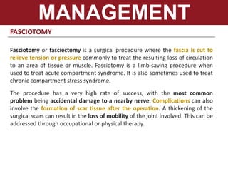 FASCIOTOMY
Fasciotomy or fasciectomy is a surgical procedure where the fascia is cut to
relieve tension or pressure commonly to treat the resulting loss of circulation
to an area of tissue or muscle. Fasciotomy is a limb-saving procedure when
used to treat acute compartment syndrome. It is also sometimes used to treat
chronic compartment stress syndrome.
The procedure has a very high rate of success, with the most common
problem being accidental damage to a nearby nerve. Complications can also
involve the formation of scar tissue after the operation. A thickening of the
surgical scars can result in the loss of mobility of the joint involved. This can be
addressed through occupational or physical therapy.
MANAGEMENT
 
