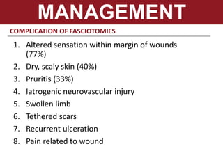 COMPLICATION OF FASCIOTOMIES
MANAGEMENT
1. Altered sensation within margin of wounds
(77%)
2. Dry, scaly skin (40%)
3. Pruritis (33%)
4. Iatrogenic neurovascular injury
5. Swollen limb
6. Tethered scars
7. Recurrent ulceration
8. Pain related to wound
 