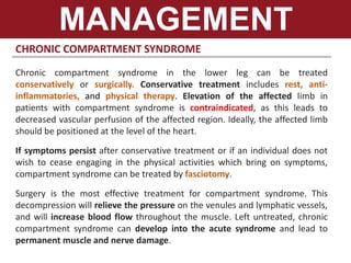CHRONIC COMPARTMENT SYNDROME
Chronic compartment syndrome in the lower leg can be treated
conservatively or surgically. Conservative treatment includes rest, anti-
inflammatories, and physical therapy. Elevation of the affected limb in
patients with compartment syndrome is contraindicated, as this leads to
decreased vascular perfusion of the affected region. Ideally, the affected limb
should be positioned at the level of the heart.
If symptoms persist after conservative treatment or if an individual does not
wish to cease engaging in the physical activities which bring on symptoms,
compartment syndrome can be treated by fasciotomy.
Surgery is the most effective treatment for compartment syndrome. This
decompression will relieve the pressure on the venules and lymphatic vessels,
and will increase blood flow throughout the muscle. Left untreated, chronic
compartment syndrome can develop into the acute syndrome and lead to
permanent muscle and nerve damage.
MANAGEMENT
 