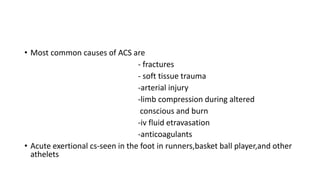 • Most common causes of ACS are
- fractures
- soft tissue trauma
-arterial injury
-limb compression during altered
conscious and burn
-iv fluid etravasation
-anticoagulants
• Acute exertional cs-seen in the foot in runners,basket ball player,and other
athelets
 