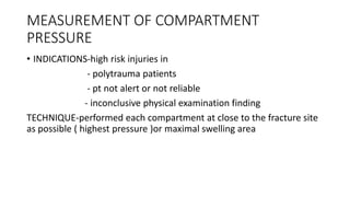 MEASUREMENT OF COMPARTMENT
PRESSURE
• INDICATIONS-high risk injuries in
- polytrauma patients
- pt not alert or not reliable
- inconclusive physical examination finding
TECHNIQUE-performed each compartment at close to the fracture site
as possible ( highest pressure )or maximal swelling area
 