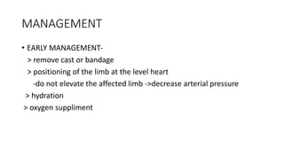 MANAGEMENT
• EARLY MANAGEMENT-
> remove cast or bandage
> positioning of the limb at the level heart
-do not elevate the affected limb ->decrease arterial pressure
> hydration
> oxygen suppliment
 