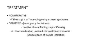 TREATMENT
• NONOPERATIVE
-if the stage is of impending compartment syndrome
• OPERATIVE –(emergency fasciotomy)
- positive clinical finding + cp > 30mmhg
=> contra indication –missed compartment syndrome
(various stage of muscle infarction)
 