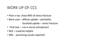 WORK UP OF CCS
• Plain x ray- show 90% of stress fracture
• Bone scan – diffuse uptake – periostitis
localized uptake – stress fracture
• Tinel test – +ve in nerve entrapment
• NCS – could be helpful
• MRI - promising results reported
 