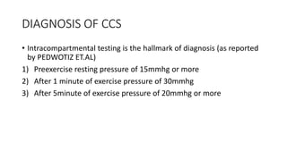 DIAGNOSIS OF CCS
• Intracompartmental testing is the hallmark of diagnosis (as reported
by PEDWOTIZ ET.AL)
1) Preexercise resting pressure of 15mmhg or more
2) After 1 minute of exercise pressure of 30mmhg
3) After 5minute of exercise pressure of 20mmhg or more
 