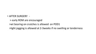 • AFTER SURGERY -
> early ROM are encouraged
>wt bearing on crutches is allowed on POD1
>light jogging is allowed at 2-3weeks if no swelling or tenderness
 