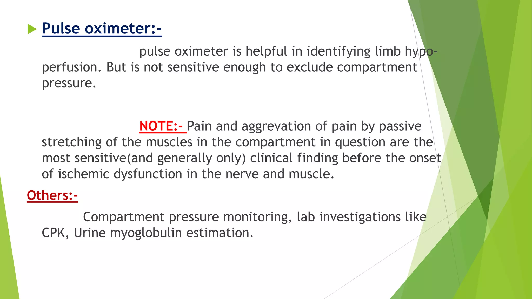 Pulse oximeter:-
pulse oximeter is helpful in identifying limb hypo-
perfusion. But is not sensitive enough to exclude compartment
pressure.
NOTE:- Pain and aggrevation of pain by passive
stretching of the muscles in the compartment in question are the
most sensitive(and generally only) clinical finding before the onset
of ischemic dysfunction in the nerve and muscle.
Others:-
Compartment pressure monitoring, lab investigations like
CPK, Urine myoglobulin estimation.
 