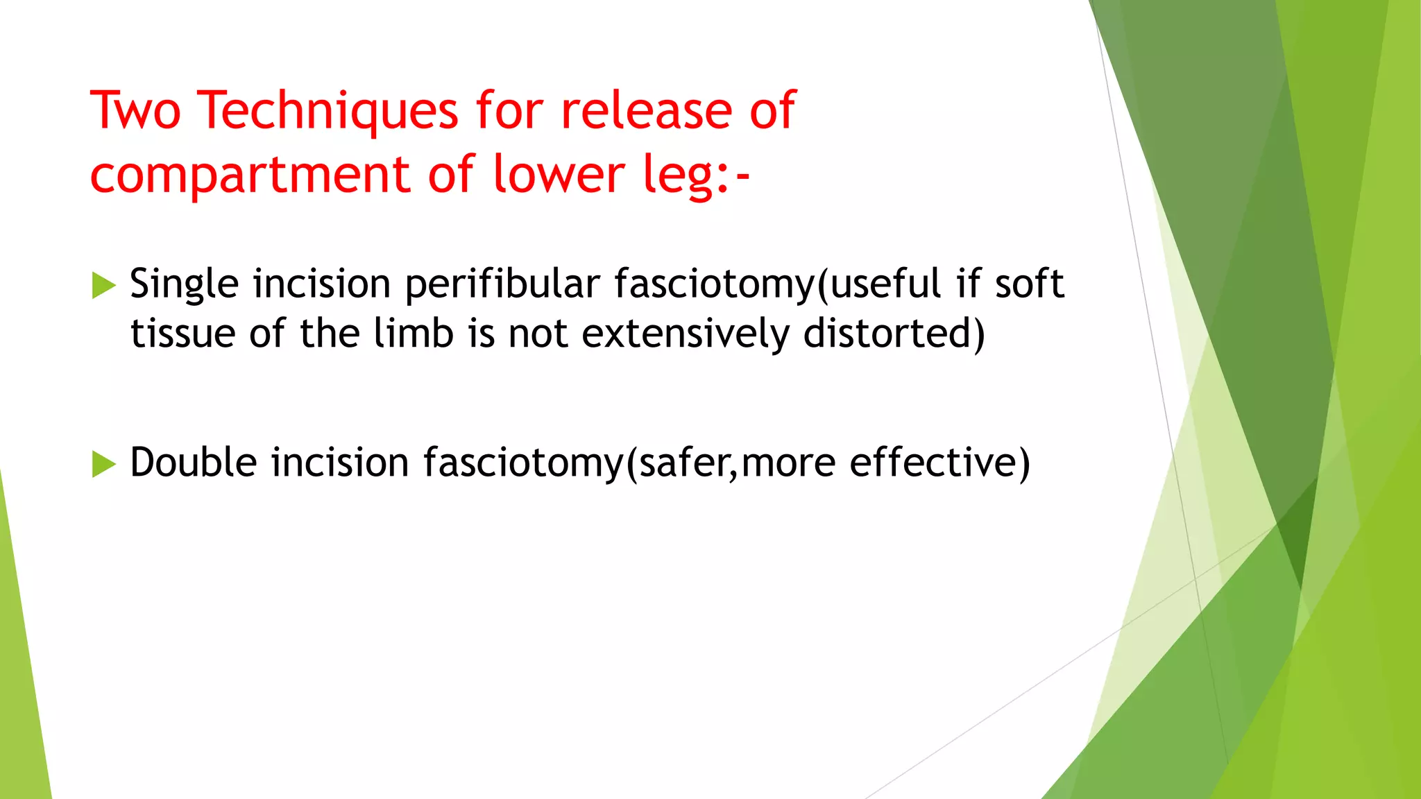 Two Techniques for release of
compartment of lower leg:-
 Single incision perifibular fasciotomy(useful if soft
tissue of the limb is not extensively distorted)
 Double incision fasciotomy(safer,more effective)
 