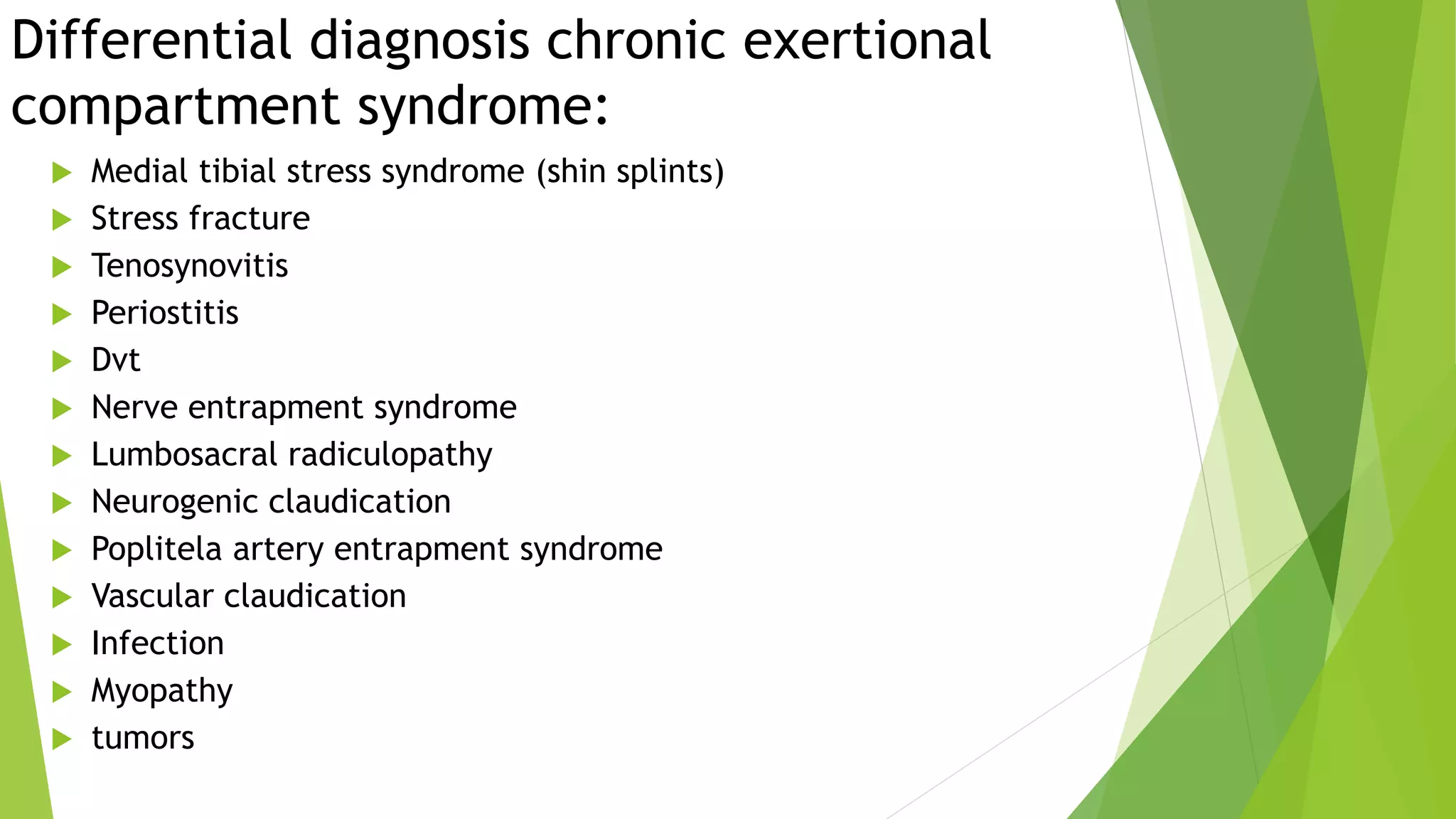 Differential diagnosis chronic exertional
compartment syndrome:
 Medial tibial stress syndrome (shin splints)
 Stress fracture
 Tenosynovitis
 Periostitis
 Dvt
 Nerve entrapment syndrome
 Lumbosacral radiculopathy
 Neurogenic claudication
 Poplitela artery entrapment syndrome
 Vascular claudication
 Infection
 Myopathy
 tumors
 