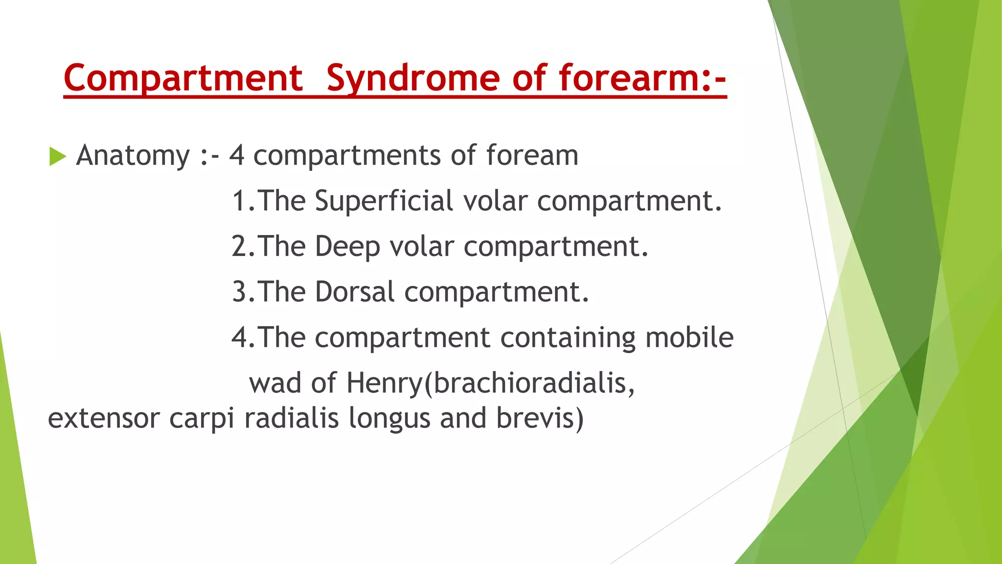 Compartment Syndrome of forearm:-
 Anatomy :- 4 compartments of foream
1.The Superficial volar compartment.
2.The Deep volar compartment.
3.The Dorsal compartment.
4.The compartment containing mobile
wad of Henry(brachioradialis,
extensor carpi radialis longus and brevis)
 