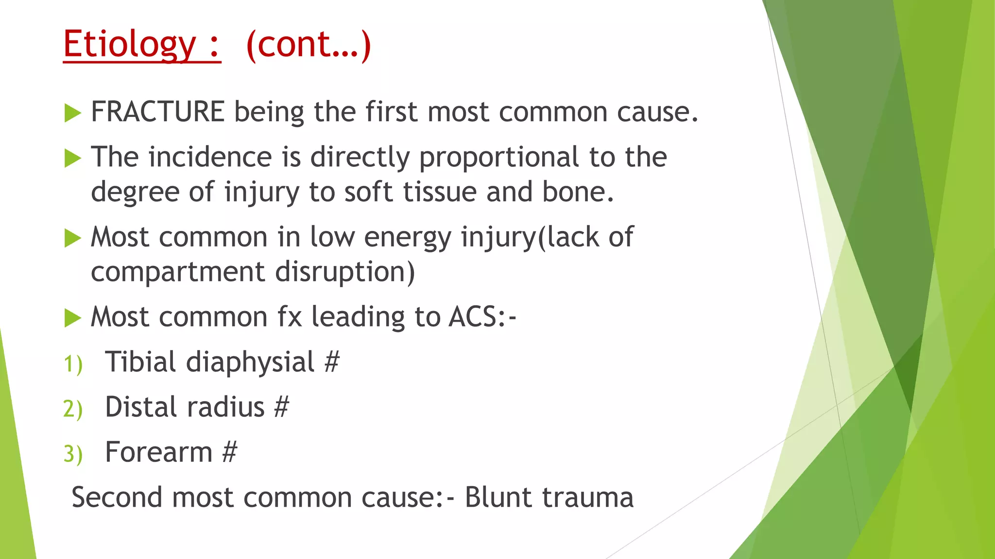 Etiology : (cont…)
 FRACTURE being the first most common cause.
 The incidence is directly proportional to the
degree of injury to soft tissue and bone.
 Most common in low energy injury(lack of
compartment disruption)
 Most common fx leading to ACS:-
1) Tibial diaphysial #
2) Distal radius #
3) Forearm #
Second most common cause:- Blunt trauma
 
