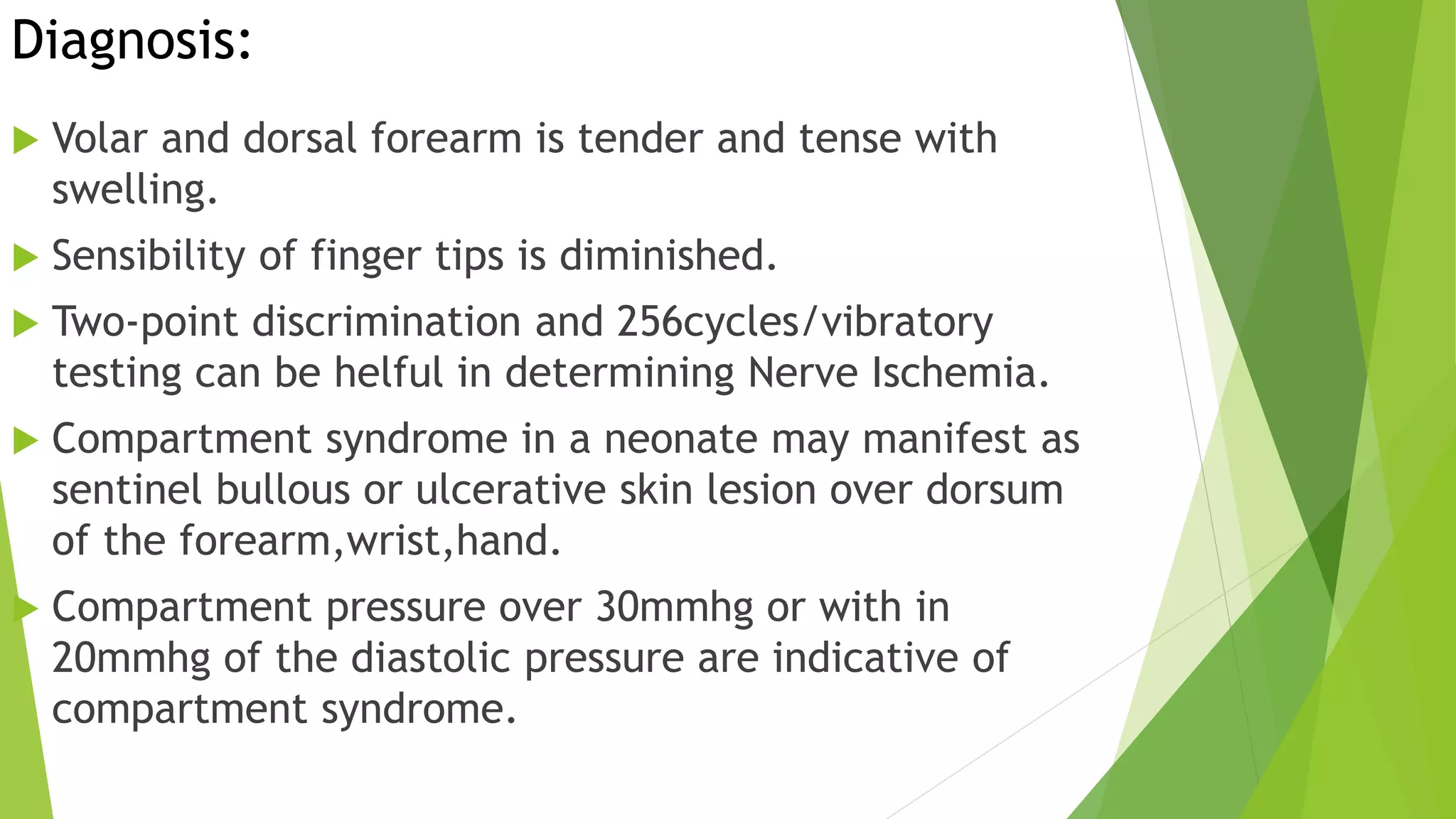 Diagnosis:
 Volar and dorsal forearm is tender and tense with
swelling.
 Sensibility of finger tips is diminished.
 Two-point discrimination and 256cycles/vibratory
testing can be helful in determining Nerve Ischemia.
 Compartment syndrome in a neonate may manifest as
sentinel bullous or ulcerative skin lesion over dorsum
of the forearm,wrist,hand.
 Compartment pressure over 30mmhg or with in
20mmhg of the diastolic pressure are indicative of
compartment syndrome.
 