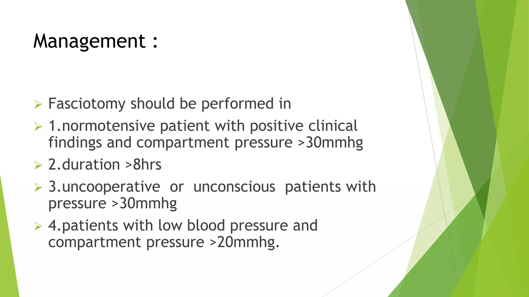 Management :
 Fasciotomy should be performed in
 1.normotensive patient with positive clinical
findings and compartment pressure >30mmhg
 2.duration >8hrs
 3.uncooperative or unconscious patients with
pressure >30mmhg
 4.patients with low blood pressure and
compartment pressure >20mmhg.
 