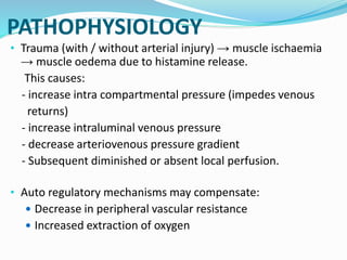 PATHOPHYSIOLOGY
• Trauma (with / without arterial injury) → muscle ischaemia
→ muscle oedema due to histamine release.
This causes:
- increase intra compartmental pressure (impedes venous
returns)
- increase intraluminal venous pressure
- decrease arteriovenous pressure gradient
- Subsequent diminished or absent local perfusion.
• Auto regulatory mechanisms may compensate:
 Decrease in peripheral vascular resistance
 Increased extraction of oxygen
 