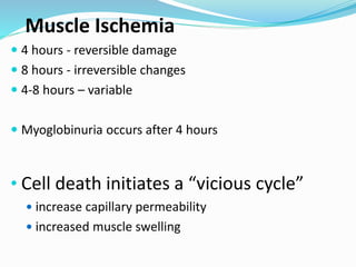 Muscle Ischemia
 4 hours - reversible damage
 8 hours - irreversible changes
 4-8 hours – variable
 Myoglobinuria occurs after 4 hours
• Cell death initiates a “vicious cycle”
 increase capillary permeability
 increased muscle swelling
 