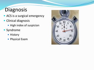 Diagnosis
 ACS is a surgical emergency
 Clinical diagnosis
 High index of suspicion
 Syndrome
 History
 Physical Exam
 