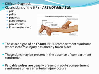  Difficult Diagnosis
 Classic signs of the 6 P’s - ARE NOT RELIABLE:
 pain
 pallor
 paralysis
 pulselessness
 paresthesias
 Pressure (tension)
 These are signs of an ESTABLISHED compartment syndrome
where ischemic injury has already taken place
 These signs may be present in the absence of compartment
syndrome.
 Palpable pulses are usually present in acute compartment
syndromes unless an arterial injury occurs
 