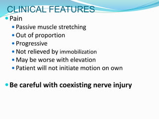 CLINICAL FEATURES
Pain
 Passive muscle stretching
 Out of proportion
 Progressive
 Not relieved by immobilization
 May be worse with elevation
 Patient will not initiate motion on own
Be careful with coexisting nerve injury
 