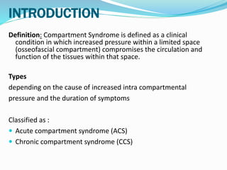 INTRODUCTION
Definition: Compartment Syndrome is defined as a clinical
condition in which increased pressure within a limited space
(osseofascial compartment) compromises the circulation and
function of the tissues within that space.
Types
depending on the cause of increased intra compartmental
pressure and the duration of symptoms
Classified as :
 Acute compartment syndrome (ACS)
 Chronic compartment syndrome (CCS)
 