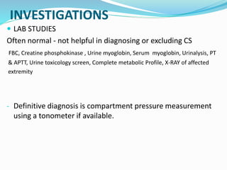 INVESTIGATIONS
 LAB STUDIES
Often normal - not helpful in diagnosing or excluding CS
FBC, Creatine phosphokinase , Urine myoglobin, Serum myoglobin, Urinalysis, PT
& APTT, Urine toxicology screen, Complete metabolic Profile, X-RAY of affected
extremity
- Definitive diagnosis is compartment pressure measurement
using a tonometer if available.
 