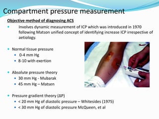 Compartment pressure measurement
Objective method of diagnosing ACS
 Involves dynamic measurement of ICP which was introduced in 1970
following Matson unified concept of identifying increase ICP irrespective of
aetiology.
 Normal tissue pressure
 0-4 mm Hg
 8-10 with exertion
 Absolute pressure theory
 30 mm Hg - Mubarak
 45 mm Hg – Matsen
 Pressure gradient theory (∆P)
 < 20 mm Hg of diastolic pressure – Whitesides (1975)
 < 30 mm Hg of diastolic pressure McQueen, et al
 