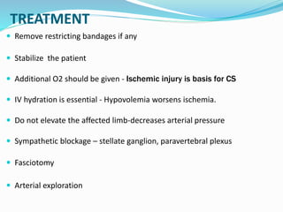 TREATMENT
 Remove restricting bandages if any
 Stabilize the patient
 Additional O2 should be given - Ischemic injury is basis for CS
 IV hydration is essential - Hypovolemia worsens ischemia.
 Do not elevate the affected limb-decreases arterial pressure
 Sympathetic blockage – stellate ganglion, paravertebral plexus
 Fasciotomy
 Arterial exploration
 