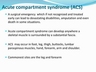 Acute compartment syndrome (ACS)
 A surgical emergency which if not recognized and treated
early can lead to devastating disabilities, amputation and even
death in some situations.
 Acute compartment syndrome can develop anywhere a
skeletal muscle is surrounded by a substantial fascia.
 ACS may occur in foot, leg, thigh, buttocks, lumbar
paraspinous muscles, hand, forearm, arm and shoulder.
 Commonest sites are the leg and forearm
 