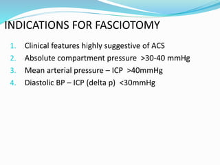 INDICATIONS FOR FASCIOTOMY
1. Clinical features highly suggestive of ACS
2. Absolute compartment pressure >30-40 mmHg
3. Mean arterial pressure – ICP >40mmHg
4. Diastolic BP – ICP (delta p) <30mmHg
 
