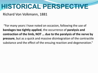 HISTORICAL PERSPECTIVE
Richard Von Volkmann, 1881
“For many years I have noted on occasion, following the use of
bandages too tightly applied, the occurrence of paralysis and
contraction of the limb, NOT … due to the paralysis of the nerve by
pressure, but as a quick and massive disintegration of the contractile
substance and the effect of the ensuing reaction and degeneration.”
 