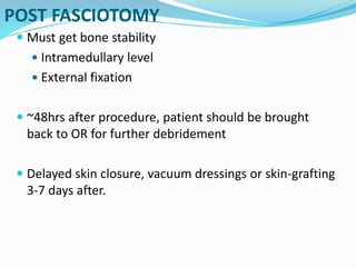 POST FASCIOTOMY
 Must get bone stability
 Intramedullary level
 External fixation
 ~48hrs after procedure, patient should be brought
back to OR for further debridement
 Delayed skin closure, vacuum dressings or skin-grafting
3-7 days after.
 