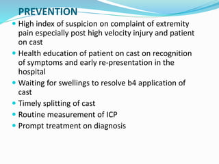 PREVENTION
 High index of suspicion on complaint of extremity
pain especially post high velocity injury and patient
on cast
 Health education of patient on cast on recognition
of symptoms and early re-presentation in the
hospital
 Waiting for swellings to resolve b4 application of
cast
 Timely splitting of cast
 Routine measurement of ICP
 Prompt treatment on diagnosis
 