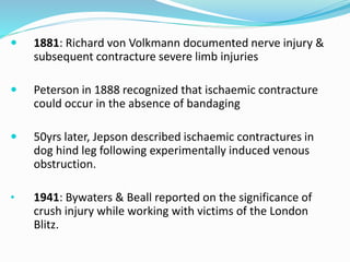  1881: Richard von Volkmann documented nerve injury &
subsequent contracture severe limb injuries
 Peterson in 1888 recognized that ischaemic contracture
could occur in the absence of bandaging
 50yrs later, Jepson described ischaemic contractures in
dog hind leg following experimentally induced venous
obstruction.
• 1941: Bywaters & Beall reported on the significance of
crush injury while working with victims of the London
Blitz.
 