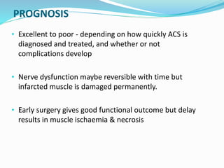 PROGNOSIS
• Excellent to poor - depending on how quickly ACS is
diagnosed and treated, and whether or not
complications develop
• Nerve dysfunction maybe reversible with time but
infarcted muscle is damaged permanently.
• Early surgery gives good functional outcome but delay
results in muscle ischaemia & necrosis
 