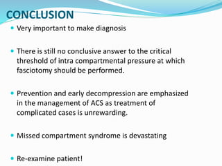 CONCLUSION
 Very important to make diagnosis
 There is still no conclusive answer to the critical
threshold of intra compartmental pressure at which
fasciotomy should be performed.
 Prevention and early decompression are emphasized
in the management of ACS as treatment of
complicated cases is unrewarding.
 Missed compartment syndrome is devastating
 Re-examine patient!
 