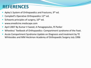 REFERENCES
 Apley’s System of Orthopaedics and Fractures, 9th ed.
 Campbell’s Operative Orthopaedics 12th ed.
 Schwartz principles of surgery, 10th ed.
 www.emedicine.medscape.com
 April 2007 By Kumar V Saeed, A Panagopoulos, PJ Parker
 Wheeless’ Textbook of Orthopaedics- Compartment syndrome of the Foot.
 Acute Compartment Syndrome Update on Diagnosis and treatment by TE
Whitesides and MM Heckman Academy of Orthopaedic Surgery July 1996
 